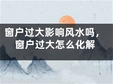 窗户过大影响风水吗，窗户过大怎么化解