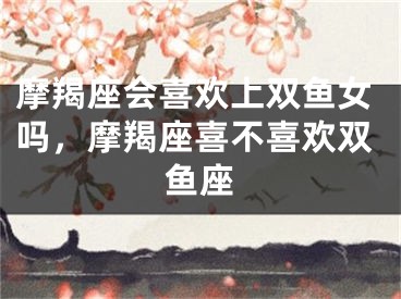 摩羯座会喜欢上双鱼女吗,摩羯座喜不喜欢双鱼座