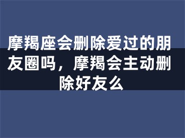 摩羯座会删除爱过的朋友圈吗，摩羯会主动删除好友么