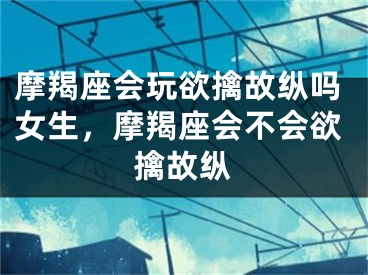 摩羯座会玩欲擒故纵吗女生，摩羯座会不会欲擒故纵