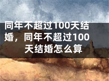 同年不超过100天结婚，同年不超过100天结婚怎么算