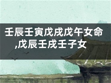 壬辰壬寅戊戌戊午女命,戊辰壬戌壬子女