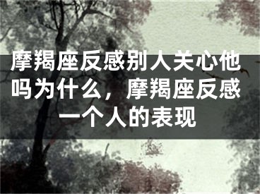 摩羯座反感别人关心他吗为什么,摩羯座反感一个人的表现