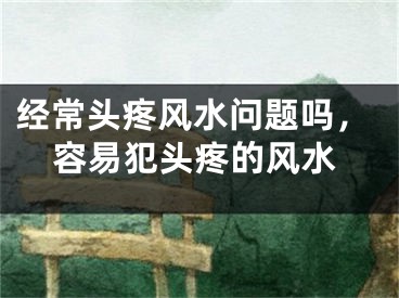 经常头疼风水问题吗,容易犯头疼的风水