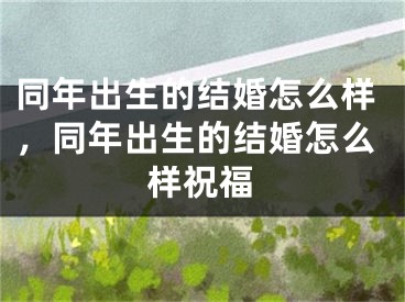同年出生的结婚怎么样，同年出生的结婚怎么样祝福