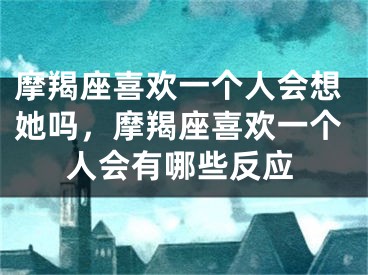 摩羯座喜欢一个人会想她吗,摩羯座喜欢一个人会有哪些反应