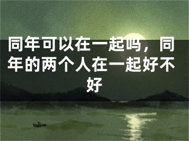 同年可以在一起吗,同年的两个人在一起好不好