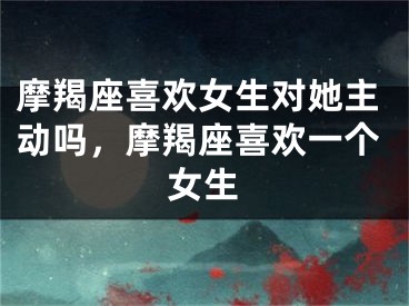 摩羯座喜欢女生对她主动吗，摩羯座喜欢一个女生