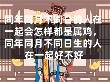 同年同月不同日的人在一起会怎样都昰属鸡，同年同月不同日生的人在一起好不好