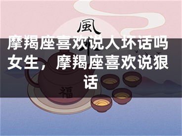 摩羯座喜欢说人坏话吗女生，摩羯座喜欢说狠话