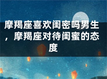 摩羯座喜欢闺密吗男生，摩羯座对待闺蜜的态度