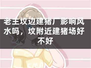 老主坟边建猪厂影响风水吗，坟附近建猪场好不好