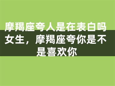摩羯座夸人是在表白吗女生，摩羯座夸你是不是喜欢你
