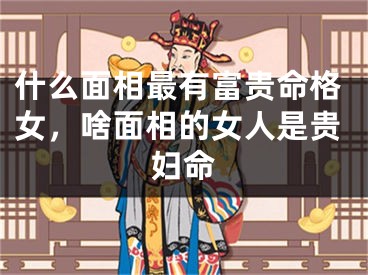 什么面相最有富贵命格女,啥面相的女人是贵妇命