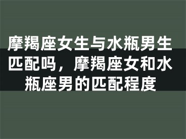 摩羯座女生与水瓶男生匹配吗，摩羯座女和水瓶座男的匹配程度