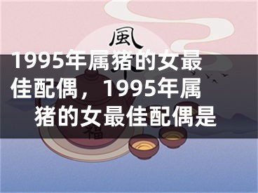 1995年属猪的女最佳配偶,1995年属猪的女最佳配偶是
