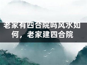 老家有四合院吗风水如何，老家建四合院