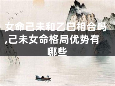 女命己未和乙巳相合吗,己未女命格局优势有哪些
