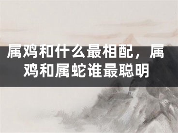 属鸡和什么最相配,属鸡和属蛇谁最聪明