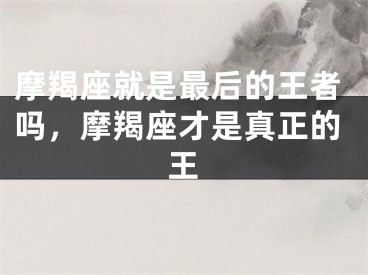 摩羯座就是最后的王者吗，摩羯座才是真正的王