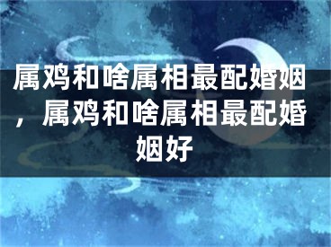 属鸡和啥属相最配婚姻，属鸡和啥属相最配婚姻好