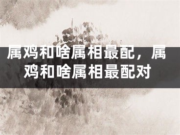 属鸡和啥属相最配，属鸡和啥属相最配对