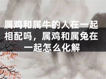 属鸡和属牛的人在一起相配吗，属鸡和属兔在一起怎么化解