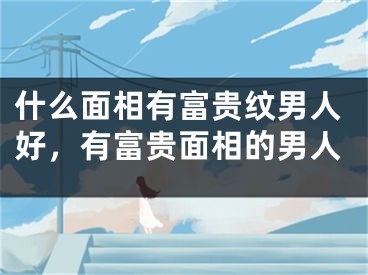 什么面相有富贵纹男人好，有富贵面相的男人