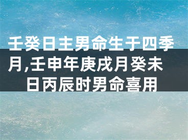 壬癸日主男命生于四季月,壬申年庚戌月癸未日丙辰时男命喜用