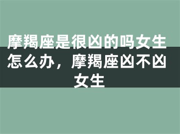 摩羯座是很凶的吗女生怎么办，摩羯座凶不凶女生