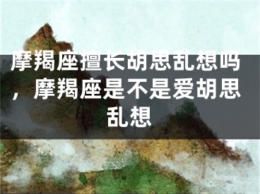 摩羯座擅长胡思乱想吗,摩羯座是不是爱胡思乱想