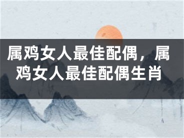 属鸡女人最佳配偶，属鸡女人最佳配偶生肖
