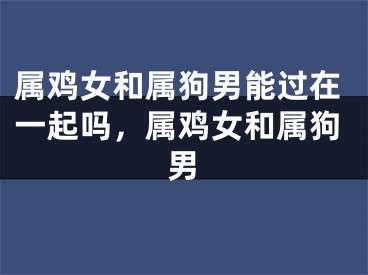 属鸡女和属狗男能过在一起吗,属鸡女和属狗男