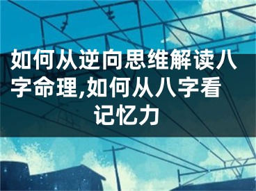 如何从逆向思维解读八字命理,如何从八字看记忆力