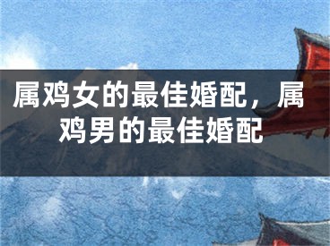 属鸡女的最佳婚配，属鸡男的最佳婚配