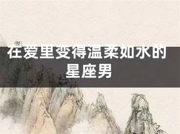 在爱里变得温柔如水的星座男