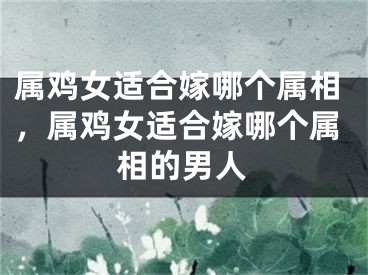 属鸡女适合嫁哪个属相，属鸡女适合嫁哪个属相的男人