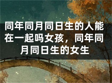 同年同月同日生的人能在一起吗女孩，同年同月同日生的女生