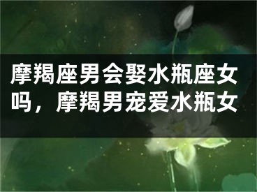 摩羯座男会娶水瓶座女吗，摩羯男宠爱水瓶女
