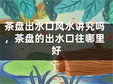 茶盘出水口风水讲究吗，茶盘的出水口往哪里好