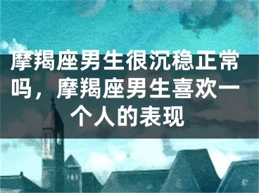摩羯座男生很沉稳正常吗，摩羯座男生喜欢一个人的表现
