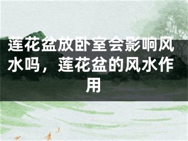 莲花盆放卧室会影响风水吗，莲花盆的风水作用