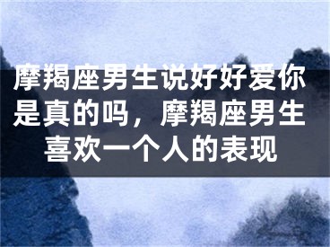 摩羯座男生说好好爱你是真的吗，摩羯座男生喜欢一个人的表现