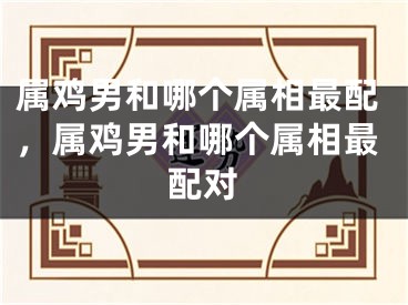 属鸡男和哪个属相最配，属鸡男和哪个属相最配对