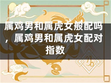属鸡男和属虎女般配吗,属鸡男和属虎女配对指数