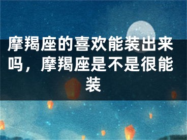摩羯座的喜欢能装出来吗，摩羯座是不是很能装