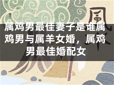属鸡男最佳妻子是谁属鸡男与属羊女婚,属鸡男最佳婚配女