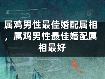 属鸡男性最佳婚配属相,属鸡男性最佳婚配属相最好