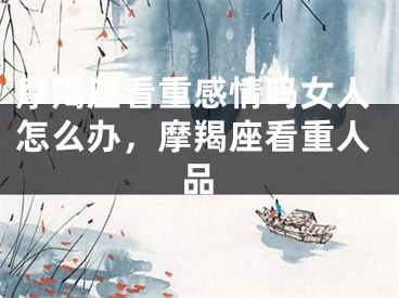 摩羯座看重感情吗女人怎么办，摩羯座看重人品