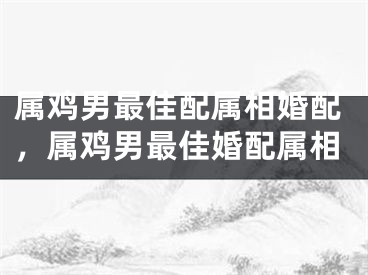 属鸡男最佳配属相婚配,属鸡男最佳婚配属相